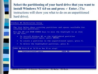 Select the partitioning of your hard drive that you want to
install Windows NT 4.0 on and press Enter.↵ (The
instructions will show you what to do on an unpartitioned
hard drive).
 