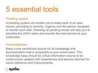 5 essential tools
Ticketing system
A ticketing system will enable you to keep track of all open
issues, according to severity, urgency and the person assigned
to handle each task. Knowing all pending issues will help you to
prioritize the shift’s tasks and provide the best service to your
customers.

Knowledgebase
Keep a one centralized source for all knowledge and
documentation that is accessible to your entire team. This
knowledge base should be a fluid information source to be
continuously updated with experiences and lessons learned for
future reference and improvements.
 