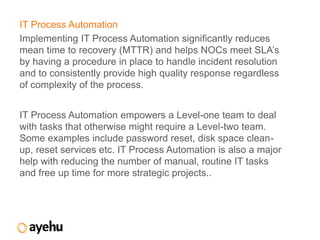 IT Process Automation
Implementing IT Process Automation significantly reduces
mean time to recovery (MTTR) and helps NOCs meet SLA’s
by having a procedure in place to handle incident resolution
and to consistently provide high quality response regardless
of complexity of the process.


IT Process Automation empowers a Level-one team to deal
with tasks that otherwise might require a Level-two team.
Some examples include password reset, disk space clean-
up, reset services etc. IT Process Automation is also a major
help with reducing the number of manual, routine IT tasks
and free up time for more strategic projects..
 