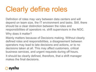 Clearly define roles
Definition of roles may vary between data centers and will
depend on team size, the IT environment and tasks. Still, there
should be a clear distinction between the roles and
responsibilities of operators vs. shift supervisors in the NOC.
Why does it matter?
Mainly matters because of Decisions making. Without clearly
defined roles and responsibilities, a disagreement between
operators may lead to late decisions and actions, or to no
decisions taken at all. This may affect customers, critical
business services, and urgent requests during off hours.
It should be clearly defined, therefore, that a shift manager
makes the final decisions.
 