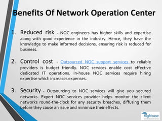 Benefits Of Network Operation Center
1. Reduced risk - NOC engineers has higher skills and expertise
along with good experience in the industry. Hence, they have the
knowledge to make informed decisions, ensuring risk is reduced for
business.
2. Control cost - Outsourced NOC support services to reliable
providers is budget friendly. NOC services enable cost effective
dedicated IT operations. In-house NOC services require hiring
expertise which increases expenses.
3. Security - Outsourcing to NOC services will give you secured
networks. Expert NOC services provider helps monitor the client
networks round-the-clock for any security breaches, diffusing them
before they cause an issue and minimize their effects.
 