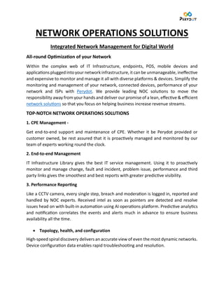 NETWORK OPERATIONS SOLUTIONS
Integrated Network Management for Digital World
All-round Optimization of your Network
Within the complex web of IT Infrastructure, endpoints, POS, mobile devices and
applications plugged into your network infrastructure, it can be unmanageable, ineffective
and expensive to monitor and manage it all with diverse platforms & devices. Simplify the
monitoring and management of your network, connected devices, performance of your
network and ISPs with Perydot. We provide leading NOC solutions to move the
responsibility away from your hands and deliver our promise of a lean, effective & efficient
network solutions so that you focus on helping business increase revenue streams.
TOP-NOTCH NETWORK OPERATIONS SOLUTIONS
1. CPE Management -
Get end-to-end support and maintenance of CPE. Whether it be Perydot provided or
customer owned, be rest assured that it is proactively managed and monitored by our
team of experts working round the clock.
2. End-to-end Management
IT Infrastructure Library gives the best IT service management. Using it to proactively
monitor and manage change, fault and incident, problem issue, performance and third
party links gives the smoothest and best reports with greater predictive visibility.
3. Performance Reporting
Like a CCTV camera, every single step, breach and moderation is logged in, reported and
handled by NOC experts. Received intel as soon as pointers are detected and resolve
issues head on with built-in automation using AI operations platform. Predictive analytics
and notification correlates the events and alerts much in advance to ensure business
availability all the time.
• Topology, health, and configuration
High-speed spiral discovery delivers an accurate view of even the most dynamic networks.
Device configuration data enables rapid troubleshooting and resolution.
 