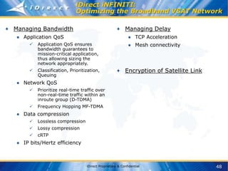 48
iDirect Proprietary & Confidential
iDirect iNFINITI:
Optimizing the Broadband VSAT Network
Managing Bandwidth
● Application QoS
 Application QoS ensures
bandwidth guarantees to
mission-critical application,
thus allowing sizing the
network appropriately.
 Classification, Prioritization,
Queuing
● Network QoS
 Prioritize real-time traffic over
non-real-time traffic within an
inroute group (D-TDMA)
 Frequency Hopping MF-TDMA
● Data compression
 Lossless compression
 Lossy compression
 cRTP
● IP bits/Hertz efficiency
Managing Delay
● TCP Acceleration
● Mesh connectivity
Encryption of Satellite Link
 