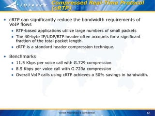 61
iDirect Proprietary & Confidential
Compressed Real-Time Protocol
(cRTP)
cRTP can significantly reduce the bandwidth requirements of
VoIP flows
● RTP-based applications utilize large numbers of small packets
● The 40-byte IP/UDP/RTP header often accounts for a significant
fraction of the total packet length.
● cRTP is a standard header compression technique.
Benchmarks
● 11.5 Kbps per voice call with G.729 compression
● 8.5 Kbps per voice call with G.723a compression
● Overall VoIP calls using cRTP achieves a 50% savings in bandwidth.
 