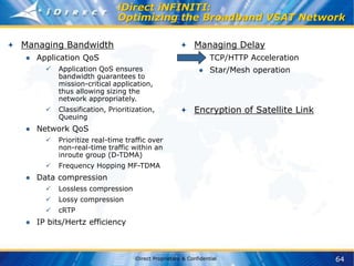 64
iDirect Proprietary & Confidential
iDirect iNFINITI:
Optimizing the Broadband VSAT Network
Managing Bandwidth
● Application QoS
 Application QoS ensures
bandwidth guarantees to
mission-critical application,
thus allowing sizing the
network appropriately.
 Classification, Prioritization,
Queuing
● Network QoS
 Prioritize real-time traffic over
non-real-time traffic within an
inroute group (D-TDMA)
 Frequency Hopping MF-TDMA
● Data compression
 Lossless compression
 Lossy compression
 cRTP
● IP bits/Hertz efficiency
Managing Delay
● TCP/HTTP Acceleration
● Star/Mesh operation
Encryption of Satellite Link
 