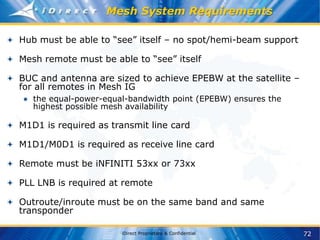 72
iDirect Proprietary & Confidential
Mesh System Requirements
Hub must be able to “see” itself – no spot/hemi-beam support
Mesh remote must be able to “see” itself
BUC and antenna are sized to achieve EPEBW at the satellite –
for all remotes in Mesh IG
● the equal-power-equal-bandwidth point (EPEBW) ensures the
highest possible mesh availability
M1D1 is required as transmit line card
M1D1/M0D1 is required as receive line card
Remote must be iNFINITI 53xx or 73xx
PLL LNB is required at remote
Outroute/inroute must be on the same band and same
transponder
 