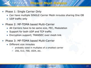 77
iDirect Proprietary & Confidential
Phased Mesh Release
Phase 1: Single Carrier Only
● Can have multiple SINGLE Carrier Mesh inroutes sharing One OB
● UDP traffic only
Phase 2: MF-TDMA based Multi-Carrier
● All Carriers have to be same size, FEC, Modulation
● Support for both UDP and TCP traffic
● Encryption support; TRANSEC over mesh link
Phase 3: MF-TDMA based Multi-Carrier
● Different size inroutes
 probably sized in multiples of a smallest carrier
 256, 512, 768, 1024, etc.
 