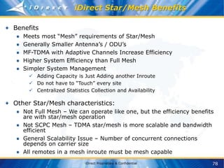 78
iDirect Proprietary & Confidential
iDirect Star/Mesh Benefits
Benefits
● Meets most “Mesh” requirements of Star/Mesh
● Generally Smaller Antenna’s / ODU’s
● MF-TDMA with Adaptive Channels Increase Efficiency
● Higher System Efficiency than Full Mesh
● Simpler System Management
 Adding Capacity is Just Adding another Inroute
 Do not have to “Touch” every site
 Centralized Statistics Collection and Availability
Other Star/Mesh characteristics:
● Not Full Mesh – We can operate like one, but the efficiency benefits
are with star/mesh operation
● Not SCPC Mesh – TDMA star/mesh is more scalable and bandwidth
efficient
● General Scalability Issue – Number of concurrent connections
depends on carrier size
● All remotes in a mesh inroute must be mesh capable
 