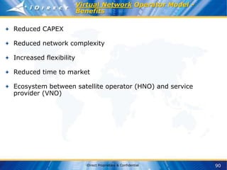 90
iDirect Proprietary & Confidential
Virtual Network Operator Model -
Benefits
Reduced CAPEX
Reduced network complexity
Increased flexibility
Reduced time to market
Ecosystem between satellite operator (HNO) and service
provider (VNO)
 