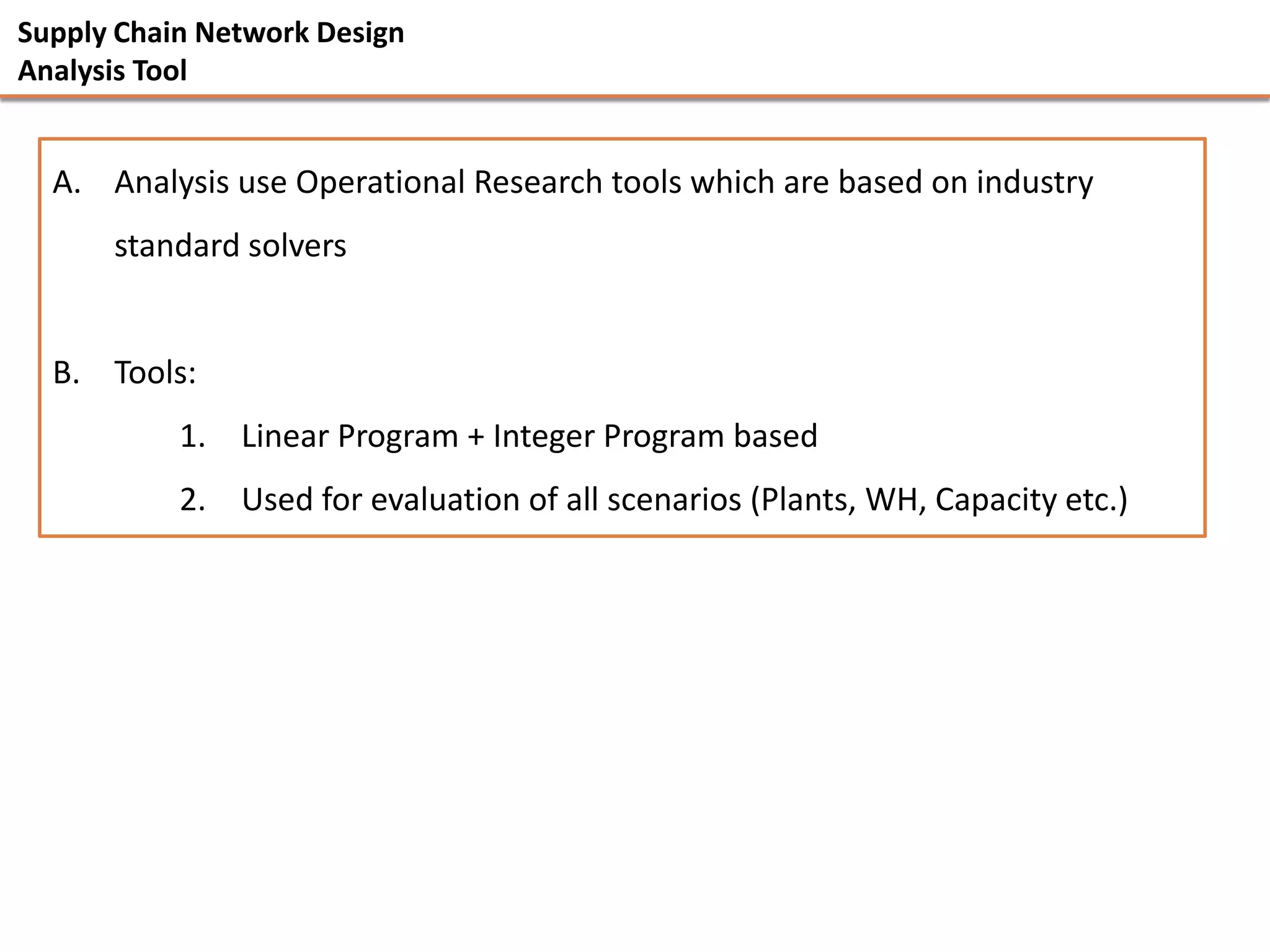 Supply Chain Network Design
Analysis Tool


  A. Analysis use Operational Research tools which are based on industry
      standard solvers


  B. Tools:
           1. Linear Program + Integer Program based
           2. Used for evaluation of all scenarios (Plants, WH, Capacity etc.)
 
