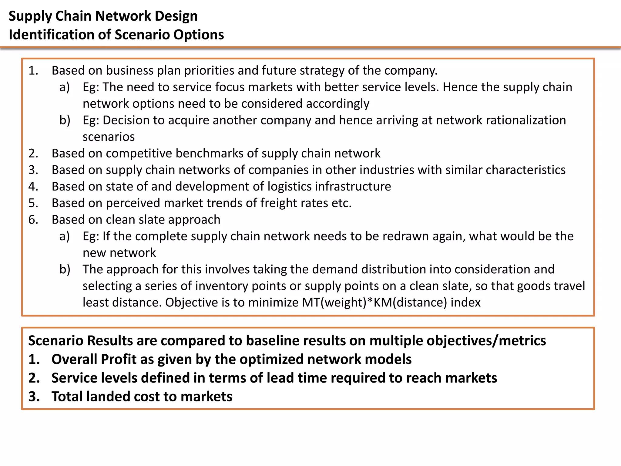 Supply Chain Network Design
Identification of Scenario Options

   1. Based on business plan priorities and future strategy of the company.
       a) Eg: The need to service focus markets with better service levels. Hence the supply chain
           network options need to be considered accordingly
       b) Eg: Decision to acquire another company and hence arriving at network rationalization
           scenarios
   2. Based on competitive benchmarks of supply chain network
   3. Based on supply chain networks of companies in other industries with similar characteristics
   4. Based on state of and development of logistics infrastructure
   5. Based on perceived market trends of freight rates etc.
   6. Based on clean slate approach
       a) Eg: If the complete supply chain network needs to be redrawn again, what would be the
           new network
       b) The approach for this involves taking the demand distribution into consideration and
           selecting a series of inventory points or supply points on a clean slate, so that goods travel
           least distance. Objective is to minimize MT(weight)*KM(distance) index

   Scenario Results are compared to baseline results on multiple objectives/metrics
   1. Overall Profit as given by the optimized network models
   2. Service levels defined in terms of lead time required to reach markets
   3. Total landed cost to markets
 