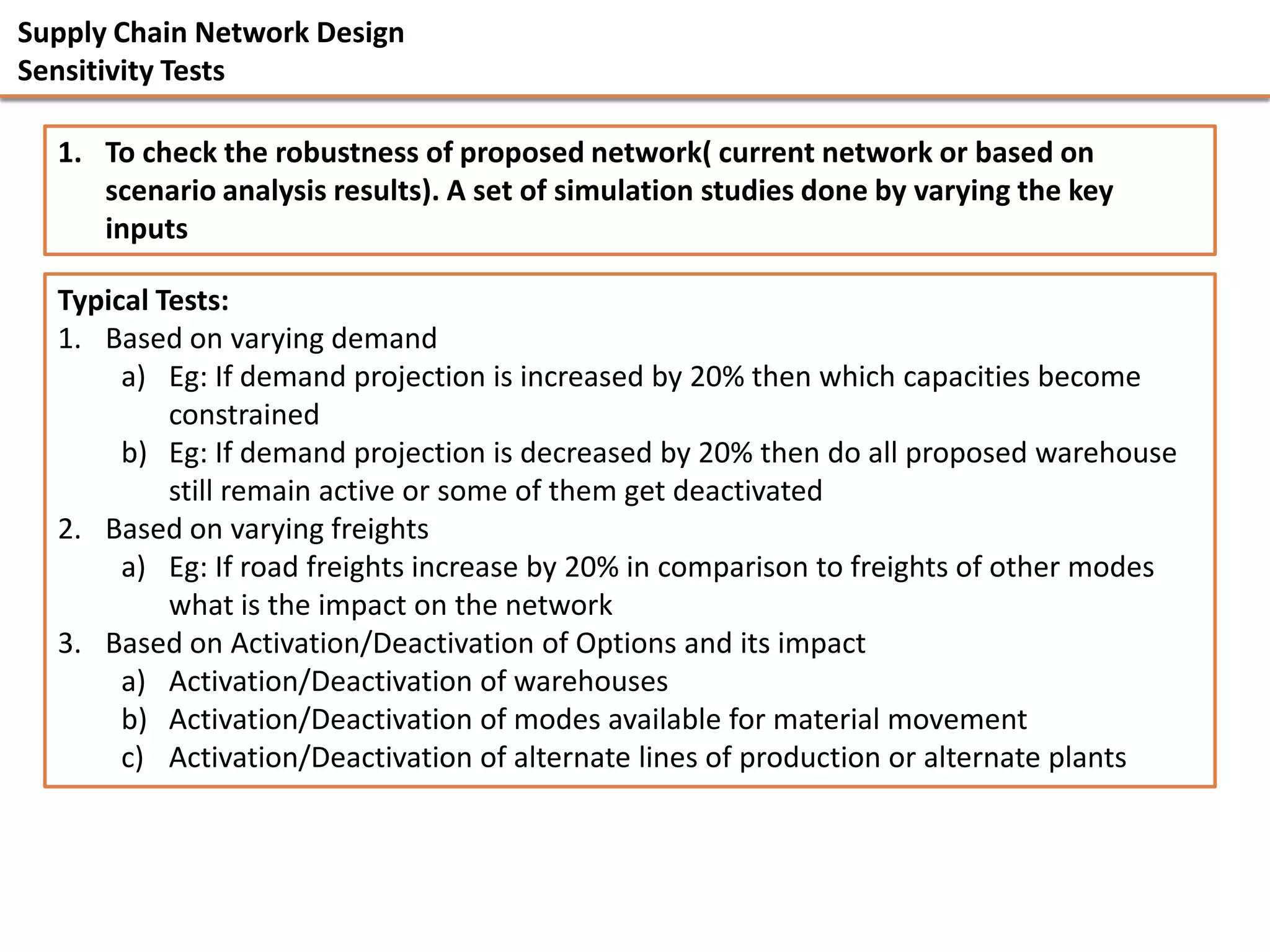 Supply Chain Network Design
Sensitivity Tests

  1. To check the robustness of proposed network( current network or based on
     scenario analysis results). A set of simulation studies done by varying the key
     inputs

  Typical Tests:
  1. Based on varying demand
       a) Eg: If demand projection is increased by 20% then which capacities become
           constrained
       b) Eg: If demand projection is decreased by 20% then do all proposed warehouse
           still remain active or some of them get deactivated
  2. Based on varying freights
       a) Eg: If road freights increase by 20% in comparison to freights of other modes
           what is the impact on the network
  3. Based on Activation/Deactivation of Options and its impact
       a) Activation/Deactivation of warehouses
       b) Activation/Deactivation of modes available for material movement
       c) Activation/Deactivation of alternate lines of production or alternate plants
 
