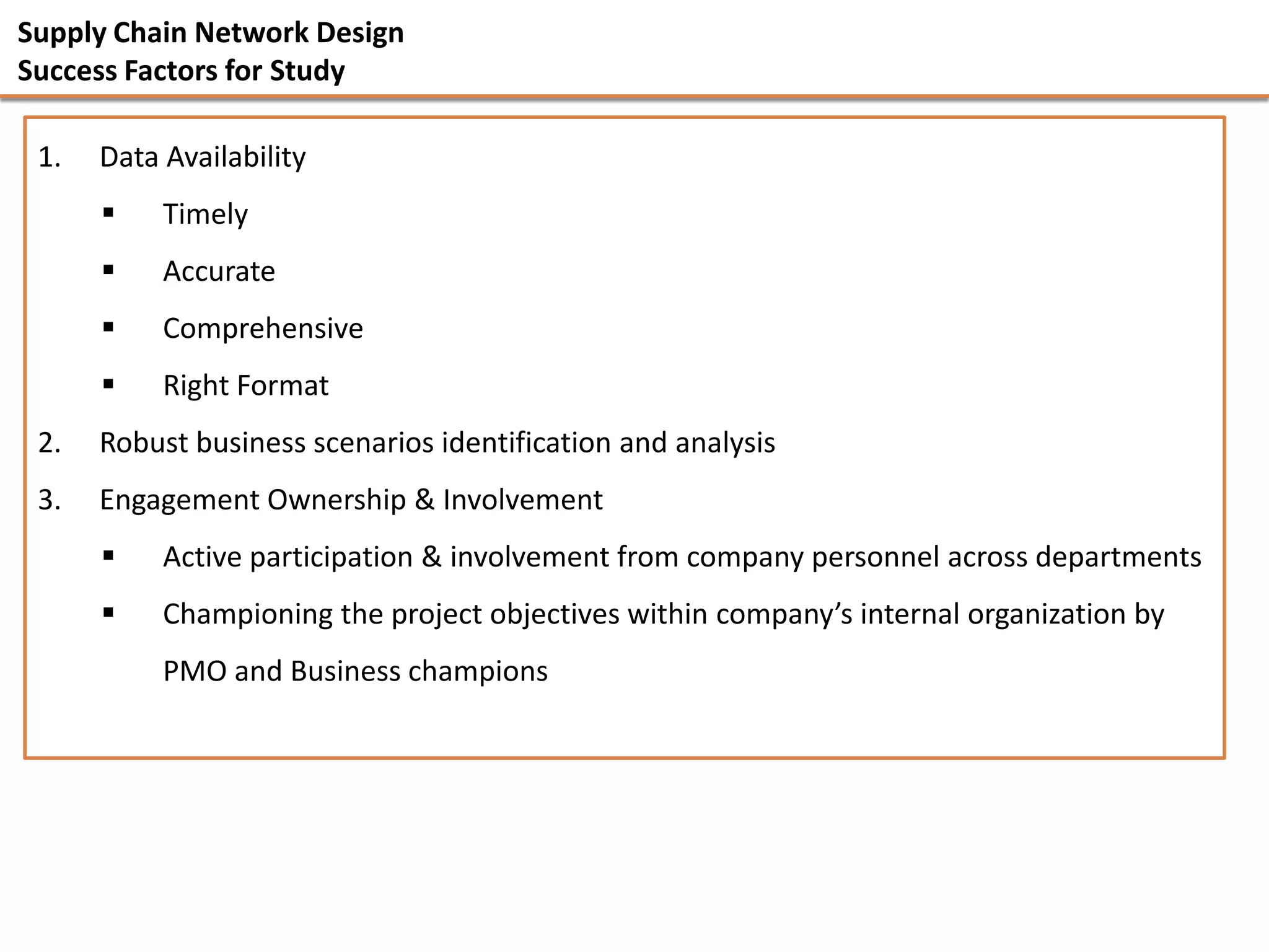 Supply Chain Network Design
Success Factors for Study

 1.   Data Availability
          Timely
          Accurate
          Comprehensive
          Right Format
 2.   Robust business scenarios identification and analysis
 3.   Engagement Ownership & Involvement
          Active participation & involvement from company personnel across departments
          Championing the project objectives within company’s internal organization by
           PMO and Business champions
 