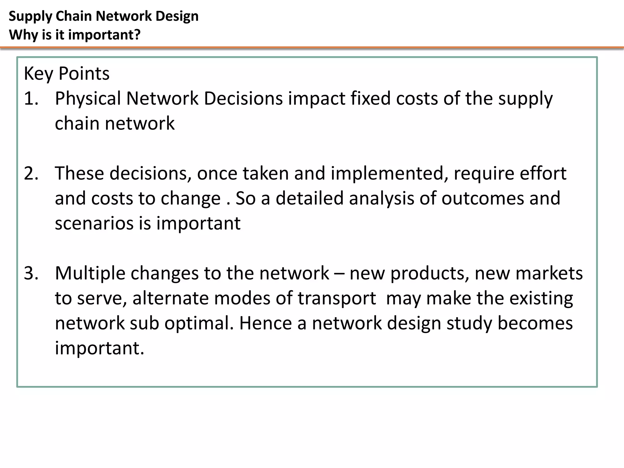Supply Chain Network Design
Why is it important?

  Key Points
  1. Physical Network Decisions impact fixed costs of the supply
     chain network

  2. These decisions, once taken and implemented, require effort
     and costs to change . So a detailed analysis of outcomes and
     scenarios is important

  3. Multiple changes to the network – new products, new markets
     to serve, alternate modes of transport may make the existing
     network sub optimal. Hence a network design study becomes
     important.
 