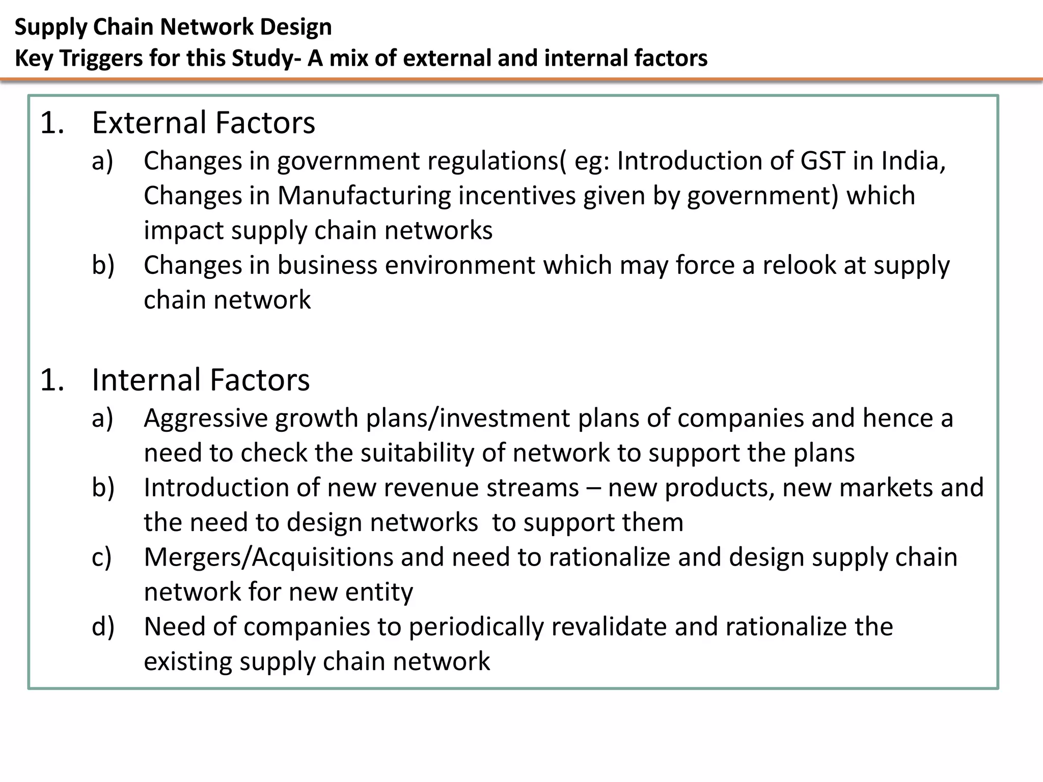 Supply Chain Network Design
Key Triggers for this Study- A mix of external and internal factors

  1. External Factors
       a) Changes in government regulations( eg: Introduction of GST in India,
          Changes in Manufacturing incentives given by government) which
          impact supply chain networks
       b) Changes in business environment which may force a relook at supply
          chain network

  1. Internal Factors
       a) Aggressive growth plans/investment plans of companies and hence a
          need to check the suitability of network to support the plans
       b) Introduction of new revenue streams – new products, new markets and
          the need to design networks to support them
       c) Mergers/Acquisitions and need to rationalize and design supply chain
          network for new entity
       d) Need of companies to periodically revalidate and rationalize the
          existing supply chain network
 