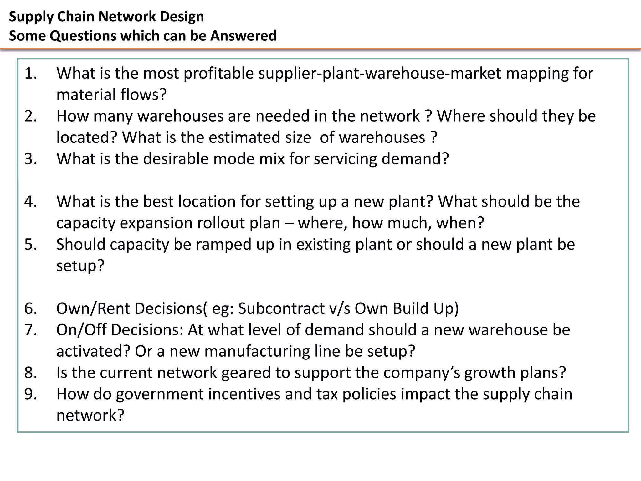 Supply Chain Network Design
Some Questions which can be Answered

  1.   What is the most profitable supplier-plant-warehouse-market mapping for
       material flows?
  2.   How many warehouses are needed in the network ? Where should they be
       located? What is the estimated size of warehouses ?
  3.   What is the desirable mode mix for servicing demand?

  4.   What is the best location for setting up a new plant? What should be the
       capacity expansion rollout plan – where, how much, when?
  5.   Should capacity be ramped up in existing plant or should a new plant be
       setup?

  6.   Own/Rent Decisions( eg: Subcontract v/s Own Build Up)
  7.   On/Off Decisions: At what level of demand should a new warehouse be
       activated? Or a new manufacturing line be setup?
  8.   Is the current network geared to support the company’s growth plans?
  9.   How do government incentives and tax policies impact the supply chain
       network?
 