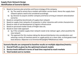 Supply Chain Network Design
Identification of Scenario Options

   1. Based on business plan priorities and future strategy of the company.
       a) Eg: The need to service focus markets with better service levels. Hence the supply chain
           network options need to be considered accordingly
       b) Eg: Decision to acquire another company and hence arriving at network rationalization
           scenarios
   2. Based on competitive benchmarks of supply chain network
   3. Based on supply chain networks of companies in other industries with similar characteristics
   4. Based on state of and development of logistics infrastructure
   5. Based on perceived market trends of freight rates etc.
   6. Based on clean slate approach
       a) Eg: If the complete supply chain network needs to be redrawn again, what would be the
           new network
       b) The approach for this involves taking the demand distribution into consideration and
           selecting a series of inventory points or supply points on a clean slate, so that goods travel
           least distance. Objective is to minimize MT(weight)*KM(distance) index

   Scenario Results are compared to baseline results on multiple objectives/metrics
   1. Overall Profit as given by the optimized network models
   2. Service levels defined in terms of lead time required to reach markets
   3. Total landed cost to markets
 