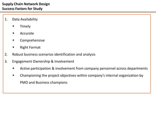 Supply Chain Network Design
Success Factors for Study

 1.   Data Availability
          Timely
          Accurate
          Comprehensive
          Right Format
 2.   Robust business scenarios identification and analysis
 3.   Engagement Ownership & Involvement
          Active participation & involvement from company personnel across departments
          Championing the project objectives within company’s internal organization by
           PMO and Business champions
 