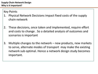 Supply Chain Network Design
Why is it important?

  Key Points
  1. Physical Network Decisions impact fixed costs of the supply
     chain network

  2. These decisions, once taken and implemented, require effort
     and costs to change . So a detailed analysis of outcomes and
     scenarios is important

  3. Multiple changes to the network – new products, new markets
     to serve, alternate modes of transport may make the existing
     network sub optimal. Hence a network design study becomes
     important.
 