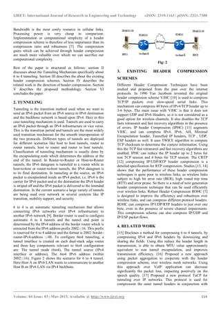 IJRET: International Journal of Research in Engineering and Technology eISSN: 2319-1163 | pISSN: 2321-7308
_______________________________________________________________________________________
Volume: 04 Issue: 03 | Mar-2015, Available @ http://www.ijret.org 114
Bandwidth is the most costly resource in cellular links.
Processing power is very cheap in comparison.
Implementation or computational simplicity of a header
compression scheme is therefore of less importance than its
compression ratio and robustness [7]. The compression
gains which can be achieved through header compression
are much more valuable over which we can sacrifice our
computational complexity.
Rest of the paper is structured as follows: section II
discusses about the Tunneling Mechanism specifically about
6 to 4 tunneling. Section III describes the about the existing
header compression schemes. Section IV describes the
related work in the direction of header compression. Section
V describes the proposed methodology. Section VI
concludes the paper.
2. TUNNELING
Tunneling is the transition method used when we want to
send an IPv6 packet from an IPv6 source to IPv6 destination
and the backbone network is based upon IPv4. Here in this
case tunneling mechanism is used. Tunnels are used to carry
an IPv6 packet through an IPv4 infrastructure or vice versa.
This is the transition period and tunnels are the most widely
used transition mechanism for the smooth interoperation of
the two protocols. Different types of tunnels are deployed
for different scenarios like host to host tunnels, router to
router tunnels, host to router and router to host tunnels.
Classification of tunneling mechanism is usually done by
the encapsulating node which determines the address at the
end of the tunnel. In Router-to-Router or Host-to-Router
tunnels, the IPv6 datagram is tunneled to a router while in
host-to-host or router-to-host tunnels, the IPv6 datagram is
to its final destination. In tunneling at the source, an IPv6
packet is encapsulated inside an IPv4 packet, i.e. IPv4 is the
carrier for IPv6 packet and at the destination the IPv4 header
is striped off and the IPv6 packet is delivered to the intended
destination. In the current scenario a large variety of tunnels
are being used over network in several contexts like IP
transition, mobility support, and security.
6 to 4 is an automatic tunneling mechanism that allows
connecting IPv6 networks over IPv4 infrastructure to
another IPv6 network [9]. Border router is used to configure
automatic 6 to 4 tunnels and the tunnel end point is
determined by the IPv4 address of the border router which is
extracted from the IPv6 address prefix 2002::/16. This prefix
is reserved for 6 to 4 address and the format is 2002: border-
router-IPv4-address ::/48. To configure 6to4 tunneling, a
tunnel interface is created on each dual-stack edge router
and three key components relevant to 6to4 configuration
are: The tunnel mode (6to4), The tunnel source (IPv4
interface or address), The 6to4 IPv6 address (within
2002::/16). Figure 2 shows the scenario for 6 to 4 tunnel.
Here Host A on IPv6 LAN wants to communicate to another
Host B on IPv6 LAN via IPv4 backbone.
Fig: 2
3. EXISTING HEADER COMPRESSION
SCHEMES
Different Header Compression Techniques have been
studied and proposed from the past over the internet
protocols. In 1990 Van Jacobson invented the original
header compression scheme VJHC [10] is used to compress
TCP/IP packets over slow-speed serial links. This
mechanism can compress 40 bytes of IPv4/TCP header up to
3-6 bytes. The main issue with VJHC is that it does not
support UDP and IPv6 Headers, so it is not considered as a
good option for wireless channels. It also disables the TCP
fasts retransmit and fast recovery algorithms in the presence
of errors. IP header Compression (IPHC) [11] augments
VJHC, and can compress IPv4, IPv6, AH, Minimal
Encapsulation header, Tunnelled IP headers, TCP , UDP,
ESP headers as well. It uses TWICE algorithm to compute
TCP checksum to determine the context information. Using
this the TCP fast retransmit and fast recovery algorithms are
enabled. IPHC can reduce the IP header up to 2 bytes for
non TCP session and 4 bytes for TCP session. The CRTP
[12] compressing IP/UDP/RTP header compression is a
detailed specification for RTP compression. Studies [13, 14]
shows that the performance of these header compression
techniques is quite poor in wireless links, as wireless links
subject to high bit error rate (BER), high round trip time
(RTT) and error prone. So there is a need of next generation
header compression technique that can be used efficiently
over wireless links. Robust Header Compression ROHC [7]
is designed to improve the efficiency and robustness over
wireless links, and can compress different protocol headers.
ROHC can compress IP/UDP/RTP headers to just over one
byte, even in the presence of severe channel impairments.
This compression scheme can also compress IP/UDP and
IP/ESP packet flows.
4. RELATED WORK
[15] Discloses a method for compressing 6 to 4 tunnels, by
compressing IPv4 and IPv6 headers by downsizing and
sharing the fields. Using this reduce the header length in
transmission, is able to obtain MTU value approximately
equivalent to non tunnel encapsulation, and improves
transmission efficiency. [16] Proposed a new approach
using packet aggregation to cooperate with the header
compression scheme, over wireless mesh networks. Using
this approach over VoIP application can decrease
significantly the packet loss, impacting positively on the
speech quality. [17] Proposed a new protocol TuCP for
tunneling over IP networks. This protocol is used for
compression the outer tunnel headers in conjunction with
 