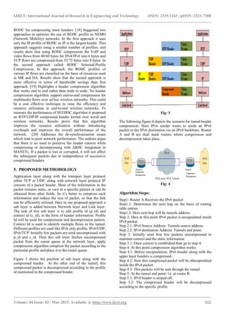 IJRET: International Journal of Research in Engineering and Technology eISSN: 2319-1163 | pISSN: 2321-7308
_______________________________________________________________________________________
Volume: 04 Issue: 03 | Mar-2015, Available @ http://www.ijret.org 115
ROHC for compressing inner headers. [18] Suggested two
approaches to optimize the use of ROHC profile in NEMO
(Network Mobility) networks. In the first approach it uses
only the IP profile of ROHC as IP is the largest header. This
approach suggests using a smaller number of profiles, and
results show that using ROHC compression the VoIP and
video flows from 40/60 bytes for IPv4/IPv6 into 6 bytes and
TCP flows are compressed from 52/72 bytes into 8 bytes. In
the second approach called ROHC Selected-Profile
Compression. In this approach, the ROHC profiles of
various IP flows are classified on the basis of resources used
at MR and HA. Results show that the second approach is
more effective in terms of bandwidth savings than first
approach. [19] Highlights a header compression algorithm
that works end to end rather than node to node. No header
compression algorithm support end-to-end compression for
multimedia flows over ad hoc wireless networks. This could
be a cost effective technique to raise the efficiency and
resource utilization in end-to-end wireless networks. To
measure the performance of SEEHOC algorithm it proposed
an RTP/UDP/IP compressed header format over wired and
wireless networks. Results prove that this algorithm
improves the resource utilization without introducing
overheads and improves the overall performance of the
network. [20] Addresses the de-synchronization issues
which lead to poor network performance. The authors argue
that there is no need to preserve the header context while
compressing or decompressing with ARHC integration in
MANETs. If a packet is lost or corrupted, it will not affect
the subsequent packets due to independence of successive
compressed headers.
5. PROPOSED METHODOLOGY
Application layer along with the transport layer protocol
either TCP or UDP, along with network layer protocol IP
consists of a packet header. Most of the information in the
packet remains static, or vary in a specific pattern or can be
obtained from other fields. So it’s better to compress such
information and reduce the size of packet, so that the link
can be efficiently utilized. Here in our proposed approach a
sub layer is added between Network layer and Link layer.
The task of this sub layer is to add profile id (p_id) and
context id (c_id), in the form of header information. Profile
Id will be used for compression and decompression pattern.
Context Id is used to identify multiple flows in the tunnel.
Different profiles are used like IPv6 only profile, IPv6/UDP,
IPv6/TCP. Initially few packets are send uncompressed with
p_id and c_id. Then this sub layer fetches uncompressed
packet from the router queue at the network layer, apply
compression algorithm compress the packet according to the
particular profile and place it to the router queue.
Figure 3 shows the position of sub layer along with the
compressed header. At the other end of the tunnel, this
compressed packet is decompressed according to the profile
id mentioned in the compressed header.
Fig: 3
The following figure:4 depicts the scenario for tunnel header
compression. Here IPv6 sender wants to sends an IPv6
packet to the IPv6 destination via an IPv4 backbone. Router
A and B are dual stack routers where compression and
decompression takes place.
Fig: 4
Algorithm Steps:
Step1: Router A Receives the IPv6 packet:
Step1.1: Determines the next hop on the basis of routing
table entries.
Step1.2: Here next hop will be tunnels address.
Step 2: Here at this point IPv6 packet is encapsulated inside
IPv4 packet.
Step 2.1: IPv4 Source Address: Tunnels source address.
Step 2.2: IPv4 destination Address: Tunnels end point.
Step 3: Initially send first few packets uncompressed to
maintain context and the static information.
Step 3.1: Once context is established then go to step 4.
Step 4: At this point compression algorithm works:
Step 4.1: Before encapsulation, IPv6 header along with the
upper layer headers is compressed;
Step 4.2: Now this compressed packet will be e0ncapsulated
inside the IPv4 packet.
Step 4.3: This packets will be sent through the tunnel.
Step 5: At the tunnel end point: i.e. at router B
Step 5.1: IPv4 header is striped off.
Step 5.2: The compressed header will be decompressed
according to the specific profile.
 