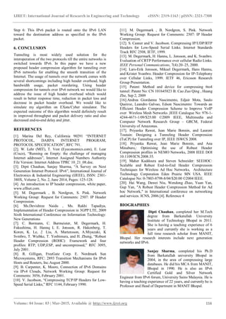 IJRET: International Journal of Research in Engineering and Technology eISSN: 2319-1163 | pISSN: 2321-7308
_______________________________________________________________________________________
Volume: 04 Issue: 03 | Mar-2015, Available @ http://www.ijret.org 116
Step 6: This IPv6 packet is routed onto the IPv6 LAN
toward the destination address as specified in the IPv6
packet.
6. CONCLUSION
Tunneling is most widely used solution for the
interoperation of the two protocols till the entire networks is
switched towards IPv6. In this paper we have a new
proposed header compression algorithm for tunneling over
IPv6 networks for enabling the smooth transition of the
Internet. The usage of tunnels over the network comes with
several shortcomings including high header overhead, high
bandwidth usage, packet reordering. Using header
compression for tunnels over IPv6 network we would like to
address the issue of high header overhead which would
result in better response time, reduction in packet loss and
decrease in packet header overhead. We would like to
simulate my algorithm on EXata/Cyber simulator. The
expected outcome of this algorithm would definitely result
in improved throughput and packet delivery ratio and also
decreased end-to-end delay and jitter.
REFERENCES
[1]. Marina Del Rey, California 90291 “INTERNET
PROTOCOL, DARPA INTERNET PROGRAM,
PROTOCOL SPECIFICATION”, RFC 791.
[2]. W. Lehr (MIT), T. Vest (Eyeconomics.com), E. Lear
(Cisco), “Running on Empty: the challenge of managing
Internet addresses”, Internet Assigned Numbers Authority
File Version: Internet Address TPRC 10_21_08.doc.
[3]. Dipti Chauhan, Sanjay Sharma, “A Survey on Next
Generation Internet Protocol: IPv6”, International Journal of
Electronics & Industrial Engineering (IJEEE), ISSN: 2301-
380X, Volume 2, No. 2, June 2014, Pages: 125-128.
[4]. An introduction to IP header compression, white paper,
www.effnet.com.
[5]. M. Degermark , B. Nordgren, S. Pink. Network
Working Group: Request for Comments: 2507: IP Header
Compression.
[6]. Ms.Devishree Naidu , Ms. Rakhi Tapadiya,
Implementation of Header Compression in 3GPP LTE, 2009
Sixth International Conference on Information Technology:
New Generations
[7]. C. Bormann, C. Burmeister, M. Degermark, H.
Fukushima, H. Hannq L E. Jonsson, R. Hakenberg, T.
Koren, K. Le, 2. Liu, A. Martensson, A.Miyazaki, K
Svmbro, T. Wiebke, T. Yosbimura, and H. Zheng, “Robust
Header Compression (ROHC): Framework and four
profiles: RTP, UDP,ESP, and uncompressed,” RFC 3095,
July 2001.
[8]. R. Gilligan, FreeGate Corp. E. Nordmark Sun
Microsystems, RFC: 2893 Transition Mechanisms for IPv6
Hosts and Routers, Inc.August 2000.
[9]. B. Carpenter, K. Moore, Connection of IPv6 Domains
via IPv4 Clouds, Network Working Group: Request for
Comments: 3056, February 2001.
[10]. V. Jacobson, “Compressing TCP/IP Headers for Low-
Speed Serial Links,” RFC 1144, February 1990.
[11]. M. Degermark , B. Nordgren, S. Pink. Network
Working Group: Request for Comments: 2507: IP Header
Compression.
[12]. S. Casner and V. Jacobson. Compressing IP/UDP/RTP
Headers for Low-Speed Serial Links. Internet Standards
Track RFC 2508, IETF, 1999.
[13]. M. Degermark, H. Hannu, L. Jonsson, and K. Svanbro.
Evaluation of CRTP Performance over cellular Radio Links.
IEEE Personal Communications, 7(4):20–25, 2000.
[14]. Lars-Erik Jonsson, Mikael Degermark, Hans Hannu,
and Krister Svanbro. Header Compression for IP-Telephony
over Cellular Links, 1999. IETF 46, Ericsson Research
Group Presentation.
[15]. Patent: Method and device for compressing 6to4
tunnel: Patent No: CN 101645823 B: Cao Zuo Qing , Huang
Zhe, Sep 2, 2009
[16].Andrea Giordanna Nascimento, Edjair Mota, Saulo
Queiroz, Leandro Galvao, Edson Nascimento: Towards an
Efficient Header Compression Scheme to Improve VoIP
over Wireless Mesh Networks ,IEEE Catalogue No: 978-1-
4244-4671-1/09/$25.00 ©2009 IEEE, Multimedia and
Computer Network Research Group – GRCM, Federal
University of Amazonas.
[17]. Priyanka Rawat, Jean Marie Bonnin, and Laurent
Toutain: Designing a Tunneling Header Compression
(TuCP) for Tunneling over IP, IEEE ISWCS 2008.
[18]. Priyanka Rawat, Jean Marie Bonnin, and Ana
Minaburo,: Optimising the use of Robust Header
Compression profiles in NEMO Networks, 2008 IEEE DOI
10.1109/ICN.2008.35.
[19]. Maher Kaddoura and Steven Schneider: SEEHOC:
Scalable and Robust End-to-End Header Compression
Techniques for Wireless Ad Hoc Networks, Architecture
Technology Corporation Eden Prairie MN USA. IEEE
Catalogue No: 0-7803-8798-8/04/$20.00 ©2004 IEEE.
[20]. Hai Wang, Dawei Niu, Wendong Zhao, Yuan Yan,
Gup Yan, "A Robust Header Compression Method for Ad
hoc Network," in International conference on networking
and services. ICNS, 2006.[4]. Reference 4
BIOGRAPHIES
Dipti Chauhan, completed her M.Tech
degree from Barkatullah University
Institute of Technology Bhopal in 2011.
She is having a teaching experience of 6
years and currently she is working as a
full time research scholar from MANIT,
Bhopal. Her research interests include next generation
networks and IPv6.
Sanjay Sharma, completed his Ph.D
from Barkatullah university Bhopal in
2004, in the area of compressing large
databases. He did his MCA from MANIT,
Bhopal in 1990. He is also an IPv6
Certified Gold and Silver Network
Engineer from IPv6 forum, University Sains Malaysia. He is
having a teaching experience of 22 years, and currently he is
Professor and Head of Department in MANIT Bhopal.
 