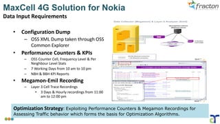 MaxCell 4G Solution for Nokia
Data Input Requirements
• Configuration Dump
– OSS XML Dump taken through OSS
Common Explorer
• Performance Counters & KPIs
– OSS Counter Cell, Frequency Level & Per
Neighbour Level Stats
– 7 Working Days from 10 am to 10 pm
– NBH & BBH KPI Reports
• Megamon-Emil Recording
– Layer 3 Cell Trace Recordings
• 3 Days & Hourly recordings from 11:00
am to 12:00 pm
Optimization Strategy: Exploiting Performance Counters & Megamon Recordings for
Assessing Traffic behavior which forms the basis for Optimization Algorithms.
 