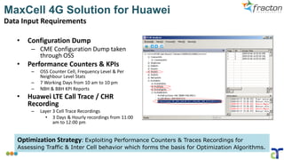MaxCell 4G Solution for Huawei
Data Input Requirements
• Configuration Dump
– CME Configuration Dump taken
through OSS
• Performance Counters & KPIs
– OSS Counter Cell, Frequency Level & Per
Neighbour Level Stats
– 7 Working Days from 10 am to 10 pm
– NBH & BBH KPI Reports
• Huawei LTE Call Trace / CHR
Recording
– Layer 3 Cell Trace Recordings
• 3 Days & Hourly recordings from 11:00
am to 12:00 pm
Optimization Strategy: Exploiting Performance Counters & Traces Recordings for
Assessing Traffic & Inter Cell behavior which forms the basis for Optimization Algorithms.
 