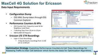 MaxCell 4G Solution for Ericsson
Data Input Requirements
• Configuration Dump
– OSS XML Dump taken through OSS
Common Explorer
• Performance Counters & KPIs
– OSS Counter Cell, Frequency Level & Per
Neighbour Level Stats
– 7 Working Days from 10 am to 10 pm
– NBH & BBH KPI Reports
• Ericsson LTE CTR Recordings
– Layer-3 Trace Recordings
• 3 Days & Hourly recordings from 11:00
am to 12:00 pm
Optimization Strategy: Exploiting Performance Counters & Cell Trace Recordings for
Assessing Traffic & Inter Cell behavior which forms the basis for Optimization Algorithms.
 