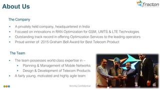 ▪ A privately held company, headquartered in India
▪ Focused on innovations in RAN Optimization for GSM, UMTS & LTE Technologies
▪ Outstanding track record in offering Optimization Services to the leading operators
▪ Proud winner of 2015 Graham Bell Award for Best Telecom Product
About Us
The Company
The Team
▪ The team possesses world class expertise in –
▪ Planning & Management of Mobile Networks
▪ Design & Development of Telecom Products
▪ A fairly young, motivated and highly agile team
Strictly Confidential 2
 