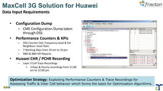 MaxCell 3G Solution for Huawei
Data Input Requirements
• Configuration Dump
– CME Configuration Dump taken
through OSS
• Performance Counters & KPIs
– OSS Counter Cell, Frequency Level & Per
Neighbour Level Stats
– 7 Working Days from 10 am to 10 pm
– NBH & BBH KPI Reports
• Huawei CHR / PCHR Recording
– Layer 3 Cell Trace Recordings
• 3 Days & Hourly recordings from 11:00
am to 12:00 pm
Optimization Strategy: Exploiting Performance Counters & Trace Recordings for
Assessing Traffic & Inter Cell behavior which forms the basis for Optimization Algorithms.
 