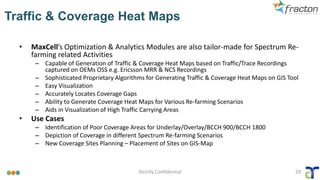 Traffic & Coverage Heat Maps
• MaxCell’s Optimization & Analytics Modules are also tailor-made for Spectrum Re-
farming related Activities
– Capable of Generation of Traffic & Coverage Heat Maps based on Traffic/Trace Recordings
captured on OEMs OSS e.g. Ericsson MRR & NCS Recordings
– Sophisticated Proprietary Algorithms for Generating Traffic & Coverage Heat Maps on GIS Tool
– Easy Visualization
– Accurately Locates Coverage Gaps
– Ability to Generate Coverage Heat Maps for Various Re-farming Scenarios
– Aids in Visualization of High Traffic Carrying Areas
• Use Cases
– Identification of Poor Coverage Areas for Underlay/Overlay/BCCH 900/BCCH 1800
– Depiction of Coverage in different Spectrum Re-farming Scenarios
– New Coverage Sites Planning – Placement of Sites on GIS-Map
Strictly Confidential 29
 