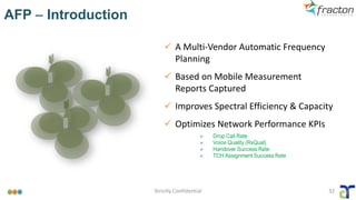 AFP – Introduction
Strictly Confidential 32
✓ A Multi-Vendor Automatic Frequency
Planning
✓ Based on Mobile Measurement
Reports Captured
✓ Improves Spectral Efficiency & Capacity
✓ Optimizes Network Performance KPIs
➢ Drop Call Rate
➢ Voice Quality (RxQual)
➢ Handover Success Rate
➢ TCH Assignment Success Rate
 