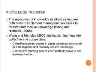 Cross-organisational learningThrough alliances and networks, organisations can learn and internalise new skills (Hyder and Abraha, 2004), particularly those hard to obtain and internalise by other means (Doz and Hamel, 1998:5).However, strategic alliances cannot easily replace the internal development of organisational capabilities (Chan and Wong, 1994). Why?12