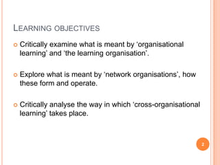 Learning objectivesCritically examine what is meant by ‘organisational learning’ and ‘the learning organisation’.Explore what is meant by ‘network organisations’, how these form and operate.Critically analyse the way in which ‘cross-organisational learning’ takes place.2