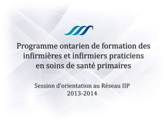 Programme ontarien de formation des
infirmières et infirmiers praticiens
en soins de santé primaires
Session d’orientation au Réseau IIP
2013-2014
 