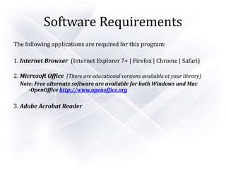 Software Requirements
The following applications are required for this program:
1. Internet Browser (Internet Explorer 7+ | Firefox | Chrome | Safari)
2. Microsoft Office (There are educational versions available at your library)
Note: Free alternate software are available for both Windows and Mac
-OpenOffice http://www.openoffice.org
3. Adobe Acrobat Reader
 