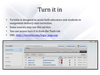 Turn it in
• Turnitin is designed to assist both educators and students in
assignment delivery and correction.
• Some courses may use this service.
• You can access turn it in from the Tools tab
• URL: http://turnitin.com/login_page.asp
 