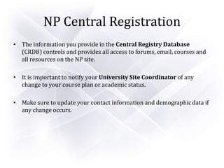 NP Central Registration
• The information you provide in the Central Registry Database
(CRDB) controls and provides all access to forums, email, courses and
all resources on the NP site.
• It is important to notify your University Site Coordinator of any
change to your course plan or academic status.
• Make sure to update your contact information and demographic data if
any change occurs.
 