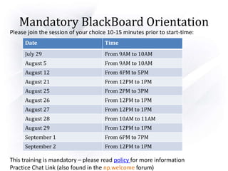 Mandatory BlackBoard Orientation
Please join the session of your choice 10-15 minutes prior to start-time:
This training is mandatory – please read policy for more information
Practice Chat Link (also found in the np.welcome forum)
Date Time
July 29 From 9AM to 10AM
August 5 From 9AM to 10AM
August 12 From 4PM to 5PM
August 21 From 12PM to 1PM
August 25 From 2PM to 3PM
August 26 From 12PM to 1PM
August 27 From 12PM to 1PM
August 28 From 10AM to 11AM
August 29 From 12PM to 1PM
September 1 From 6PM to 7PM
September 2 From 12PM to 1PM
 