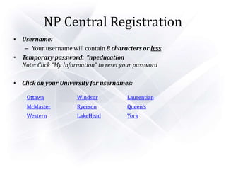 NP Central Registration
• Username:
– Your username will contain 8 characters or less.
• Temporary password: “npeducation
Note: Click “My Information” to reset your password
• Click on your University for usernames:
Ottawa Windsor Laurentian
McMaster Ryerson Queen’s
Western LakeHead York
 