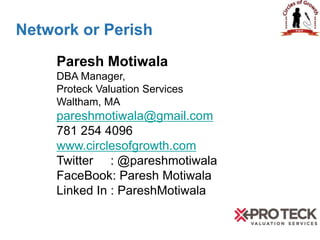 Network or Perish
Paresh Motiwala
DBA Manager,
Proteck Valuation Services
Waltham, MA
pareshmotiwala@gmail.com
781 254 4096
www.circlesofgrowth.com
Twitter : @pareshmotiwala
FaceBook: Paresh Motiwala
Linked In : PareshMotiwala
 