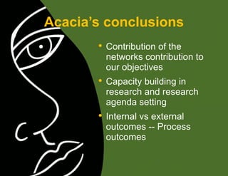 Acacia’s conclusions Contribution of the networks contribution to our objectives Capacity building in research and research agenda setting Internal vs external outcomes -- Process outcomes 