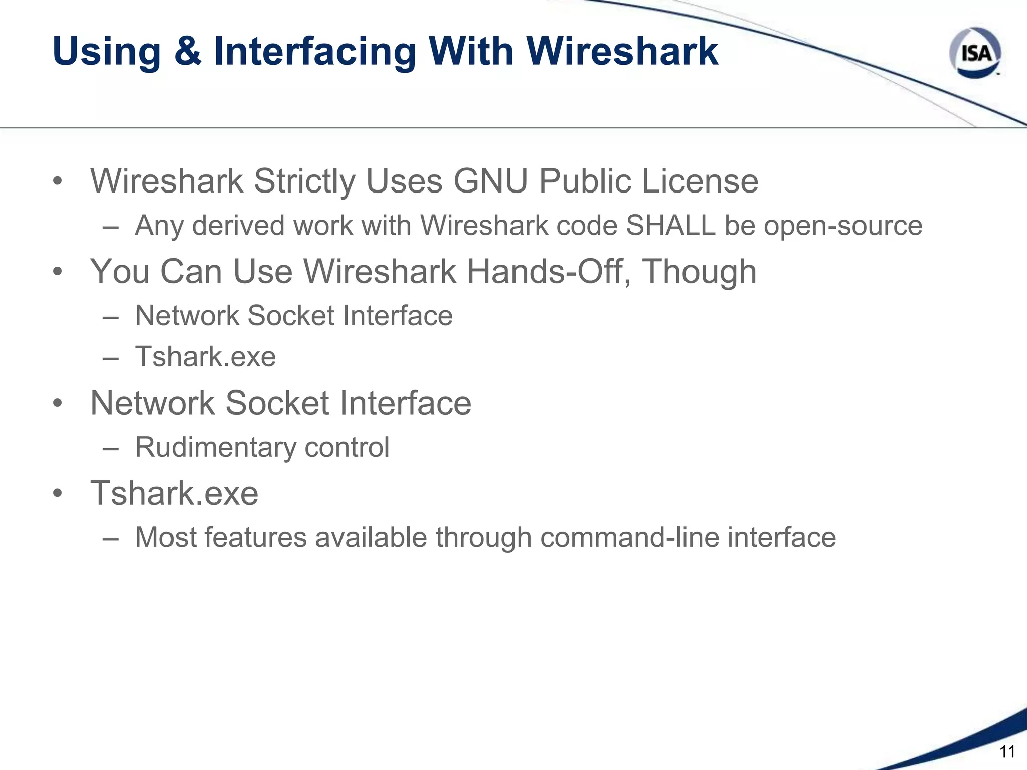 Using & Interfacing With Wireshark
• Wireshark Strictly Uses GNU Public License
– Any derived work with Wireshark code SHALL be open-source

• You Can Use Wireshark Hands-Off, Though
– Network Socket Interface
– Tshark.exe

• Network Socket Interface
– Rudimentary control

• Tshark.exe
– Most features available through command-line interface

11

 