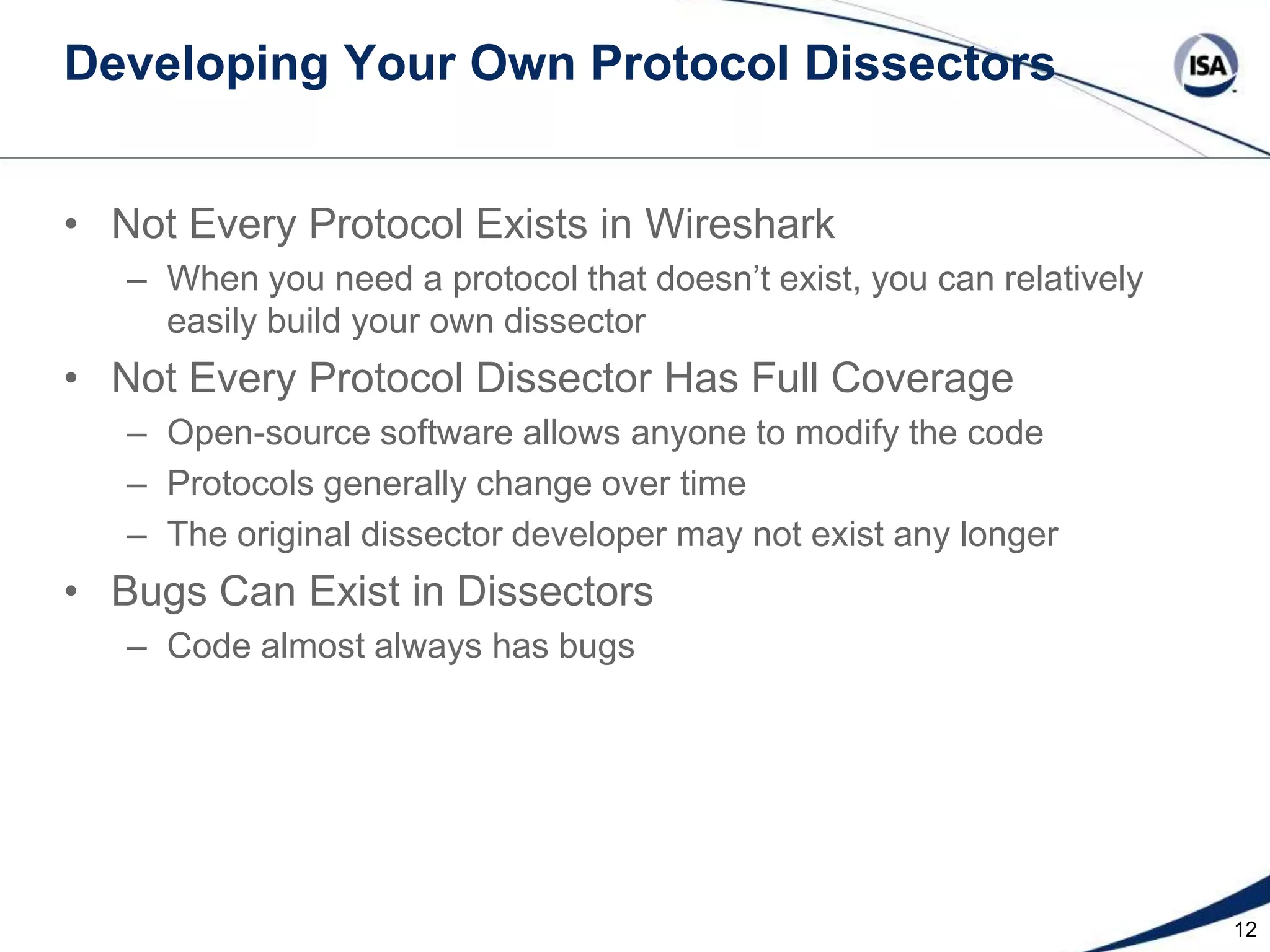 Developing Your Own Protocol Dissectors
• Not Every Protocol Exists in Wireshark
– When you need a protocol that doesn’t exist, you can relatively
easily build your own dissector

• Not Every Protocol Dissector Has Full Coverage
– Open-source software allows anyone to modify the code
– Protocols generally change over time
– The original dissector developer may not exist any longer

• Bugs Can Exist in Dissectors
– Code almost always has bugs

12

 
