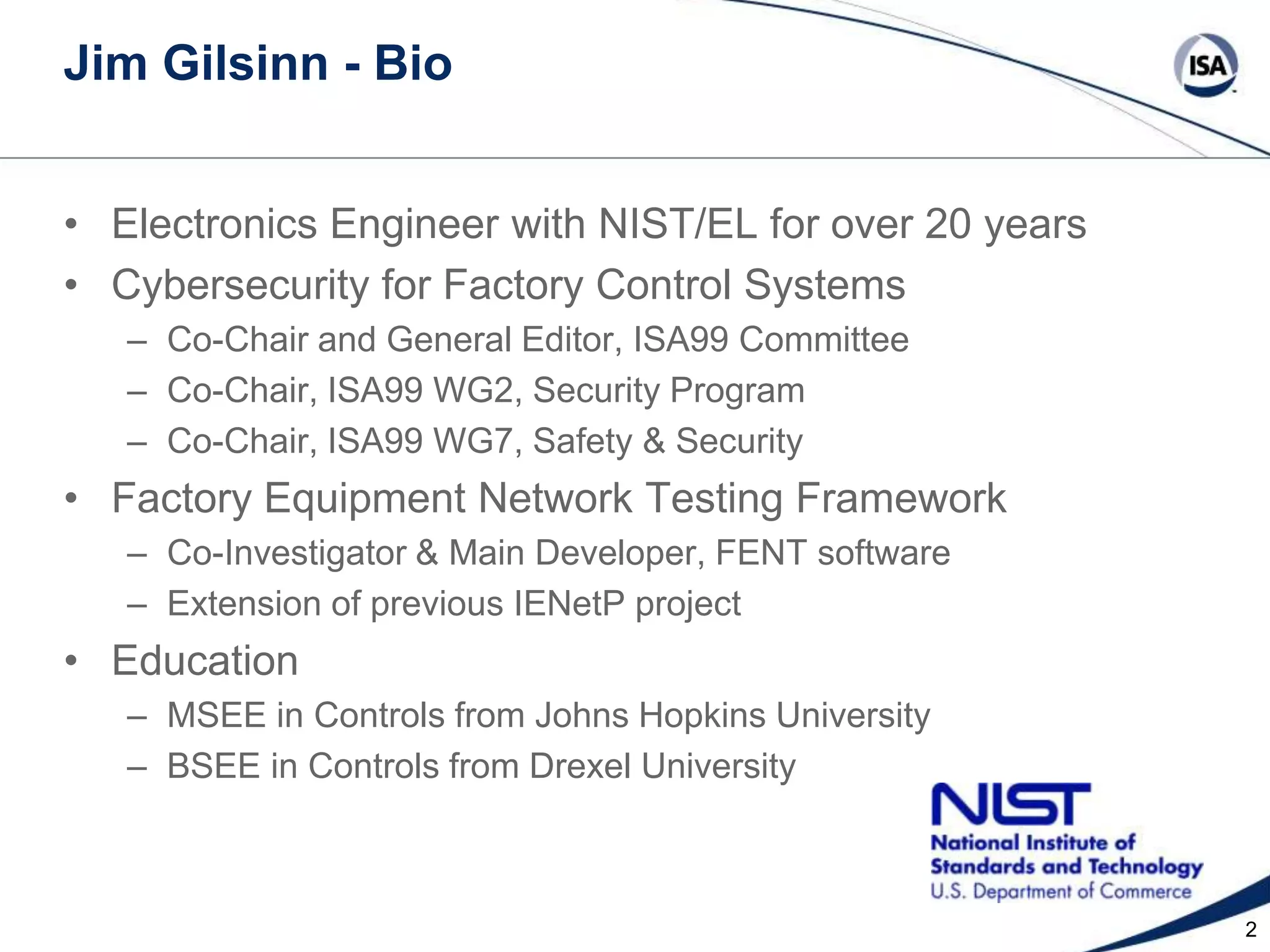Jim Gilsinn - Bio
• Electronics Engineer with NIST/EL for over 20 years
• Cybersecurity for Factory Control Systems
– Co-Chair and General Editor, ISA99 Committee
– Co-Chair, ISA99 WG2, Security Program
– Co-Chair, ISA99 WG7, Safety & Security

• Factory Equipment Network Testing Framework
– Co-Investigator & Main Developer, FENT software
– Extension of previous IENetP project

• Education
– MSEE in Controls from Johns Hopkins University
– BSEE in Controls from Drexel University

2

 