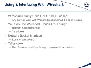 Using & Interfacing With Wireshark
• Wireshark Strictly Uses GNU Public License
– Any derived work with Wireshark code SHALL be open-source

• You Can Use Wireshark Hands-Off, Though
– Network Socket Interface
– Tshark.exe

• Network Socket Interface
– Rudimentary control

• Tshark.exe
– Most features available through command-line interface

11

 
