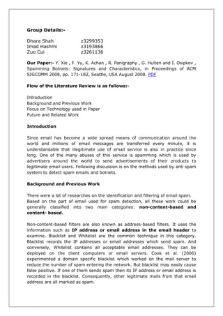 Group Details:-

Dhara Shah               z3299353
Imad Hashmi              z3193866
Zuo Cui                  z3261136

Our Paper:- Y. Xie , F. Yu, K. Achan , R. Panigraphy , G. Hulten and I. Osipkov ,
Spamming Botnets: Signatures and Characteristics, in Proceedings of ACM
SIGCOMM 2008, pp. 171-182, Seattle, USA August 2008. PDF

Flow of the Literature Review is as follows:-

Introduction
Background and Previous Work
Focus on Technology used in Paper
Future and Related Work

Introduction

Since email has become a wide spread means of communication around the
world and millions of email messages are transferred every minute, it is
understandable that illegitimate use of email service is also in practice since
long. One of the many abuses of this service is spamming which is used by
advertisers around the world to send advertisements of their products to
legitimate email users. Following discussion is on the methods used by anti spam
system to detect spam emails and botnets.

Background and Previous Work

There were a lot of researches on the identification and filtering of email spam.
Based on the part of email used for spam detection, all these work could be
generally classified into two main categories: non-content-based and
content- based.

Non-content-based filters are also known as address-based filters. It uses the
information such as IP address or email address in the email header to
examine. Blacklist and Whitelist are the common technique in this category.
Blacklist records the IP addresses or email addresses which send spam. And
conversely, Whitelist contains all acceptable email addresses. They can be
deployed on the client computers or email servers. Cook et al. (2006)
experimented a domain specific blacklist which worked on the mail server to
reduce the number of spam entering the network. But blacklist may easily cause
false positive. If one of them sends spam then its IP address or email address is
recorded in the blacklist. Consequently, other legitimate mails from that email
address are all marked as spam.
 