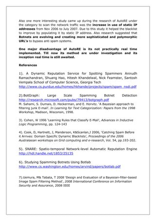 Also one more interesting study came up during the research of AutoRE under
the category to scan the network traffic was the increase in use of static IP
addresses from Nov 2006 to July 2007. Due to this study it helped the blacklist
to improve by populating it by static IP address. Also research suggested that
Botnets are evolving and creating more sophisticated and polymorphic
URL’s to bypass anti spam systems.

One major disadvantage of AutoRE is its not practically real time
implemented. Till now its method are under investigation and its
inception real time is still awaited.

References

1). A Dynamic Reputation Service for Spotting Spammers Anirudh
Ramachandran, Shuang Hao, Hitesh Khandelwal, Nick Feamster, Santosh
Vempala School of Computer Science, Georgia Tech
http://www.cs.purdue.edu/homes/hkhande/projects/spam/spam_nsdi.pdf

2).BotGraph:     Large      Scale   Spamming      Botnet               Detection
http://research.microsoft.com/pubs/79413/botgraph.pdf
M. Sahami, S. Dumais, D. Heckerman, and E. Horvitz. ‘A Bayesian approach to
filtering junk E-mail’. In Learning for Text Categorization: Papers from the 1998
Workshop, Madison, Wisconsin, 1998.

3). Cohen, W 1996 ‘Learning Rules that Classify E-Mail’, Advances in Inductive
Logic Programming, pp. 124-143

4). Cook, D, Hartnett, J, Manderson, K&Scanlan,J 2006, ‘Catching Spam Before
it Arrives: Domain Specific Dynamic Blacklists’, Proceedings of the 2006
Australasian workshops on Grid computing and e-research, Vol. 54, pp.193-202.


5). SNARE: Spatio-temporal Network-level Automatic Reputation Engine
http://hdl.handle.net/1853/25135

6). Studying Spamming Botnets Using Botlab
http://www.cs.washington.edu/homes/arvind/papers/botlab.pdf


7).Uemura, M& Tabata, T 2008 ‘Design and Evaluation of a Bayesian-filter-based
Image Spam Filtering Method’, 2008 International Conference on Information
Security and Assurance, 2008 IEEE
 