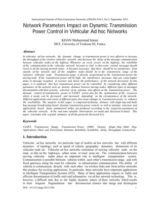 International Journal of Next-Generation Networks (IJNGN) Vol.5, No.3, September 2013
DOI : 10.5121/ijngn.2013.5301 1
Network Parameters Impact on Dynamic Transmission
Power Control in Vehicular Ad hoc Networks
KHAN Muhammad Imran
IRIT, University of Toulouse III, France
Abstract
In vehicular ad hoc networks, the dynamic change in transmission power is very effective to increase
the throughput of the wireless vehicular network and decrease the delay of the message communication
between vehicular nodes on the highway. Whenever an event occurs on the highway, the reliability
of the communication in the vehicular network becomes so vital so that event created messages should
reach to all the moving network nodes. It becomes necessary that there should be no interference from
outside of the network and all the neighbor nodes should lie in the transmission range of the
reference vehicular node. Transmission range is directly proportional to the transmission power the
moving node. If the transmission power will be high, the interference increases that can cause higher
delay in message reception at receiver end, hence the performance of the network decreased. In this
paper, it is analyzed that how transmission power can be controlled by considering other different
parameter of the network such as; density, distance between moving nodes, different types of messages
dissemination with their priority, selection of an antenna also affects on the transmission power. The
dynamic control of transmission power in VANET serves also for the optimization of the resources
where it needs, can be decreased and increased depending on the circumstances of the network.
Different applications and events of different types also cause changes in transmission power to enhance
the reachability. The analysis in this paper is comprised of density, distance with single hop and multi
hop message broadcasting based dynamic transmission power control as well as antenna selection and
applications based. Some summarized tables are produced according to the respective parameters of
the vehicular network. At the end some valuable observations are made and discussed in detail. This
paper concludes with a grand summary of all the protocols discussed in it.
Keywords
VANET, Transmission Range, Transmission Power, DSRC, Density, Single Hop, Multi Hop,
Applications, Omni and Directional Antennas, Reliability, Scalability, Delay, Throughput, Connectivity
1. Introduction
Vehicular ad hoc networks are particular type of mobile ad hoc networks but with different
dynamics of topology; such as speed of vehicle, geographic dynamics, dimensions of its
vehicular node etc. Vehicular ad hoc networks constitutes of moving vehicular node on the
road, as like on the highways, urban areas or rural areas etc. The communication between
moving vehicular nodes plays an important role in intelligent transportation system.
Communication is possible between vehicles within each other’s transmission range, and with
fixed gateways along the road for vehicular to infrastructure communication. The ability of
vehicles to communicate directly with each other via wireless links and form ad hoc networks
that produce the exciting applications. In particular, these networks have important applications
in Intelligent Transportation Systems (ITS). Many of these applications require re- liable and
efficient dissemination of traffic and road information via ad hoc network technology. This is,
however, a difficult task due to the highly dynamic nature of these networks which results
in their frequent fragmentation into disconnected clusters that merge and disintegrate
 